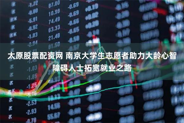 太原股票配资网 南京大学生志愿者助力大龄心智障碍人士拓宽就业之路